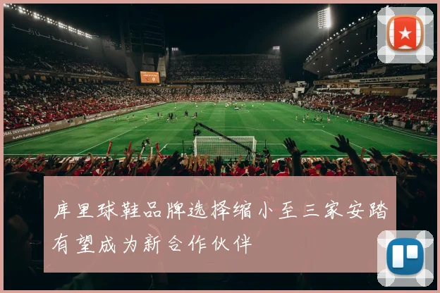 库里球鞋品牌选择缩小至三家安踏有望成为新合作伙伴