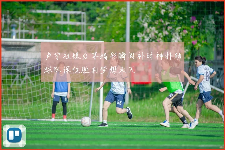 卢宁社媒分享精彩瞬间补时神扑助球队保住胜利梦想未灭