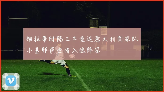 维拉蒂时隔三年重返意大利国家队小基耶萨也将入选阵容