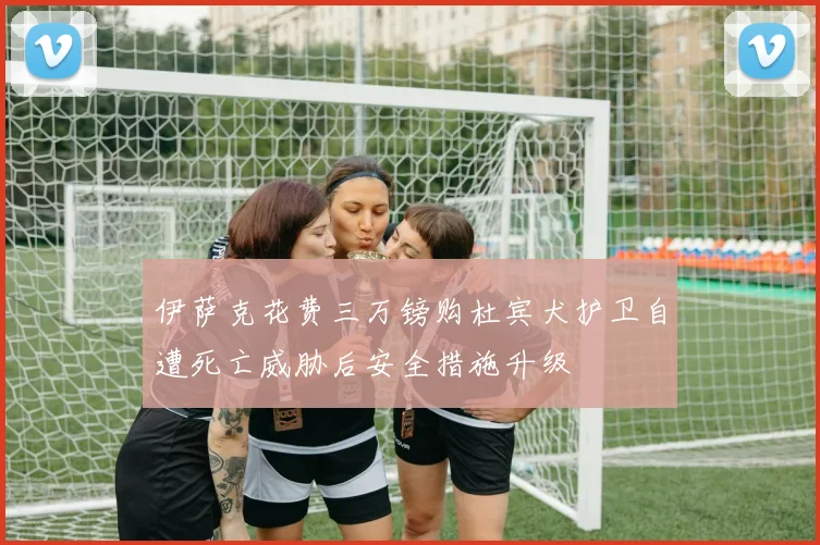 伊萨克花费三万镑购杜宾犬护卫自遭死亡威胁后安全措施升级