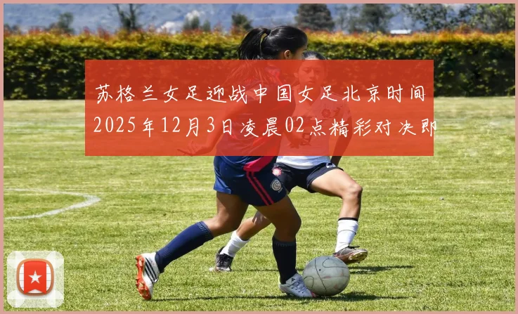 苏格兰女足迎战中国女足北京时间2025年12月3日凌晨02点精彩对决即将上演