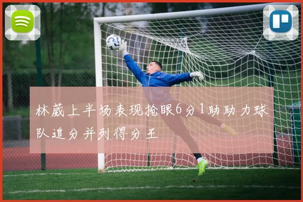 林葳上半场表现抢眼6分1助助力球队追分并列得分王