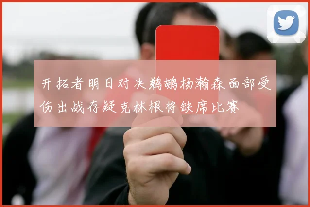 开拓者明日对决鹈鹕杨瀚森面部受伤出战存疑克林根将缺席比赛