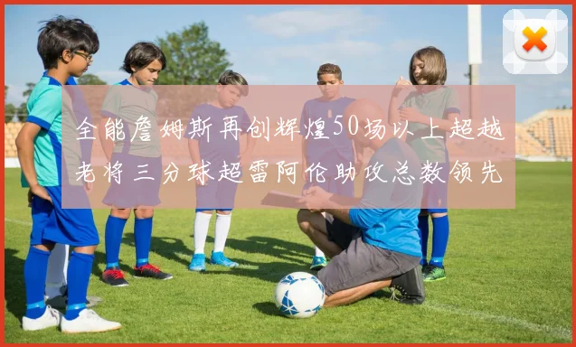 全能詹姆斯再创辉煌50场以上超越老将三分球超雷阿伦助攻总数领先隆多