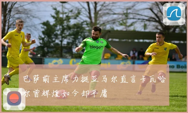 巴萨前主席力挺亚马尔直言卡瓦哈尔曾辉煌如今却平庸