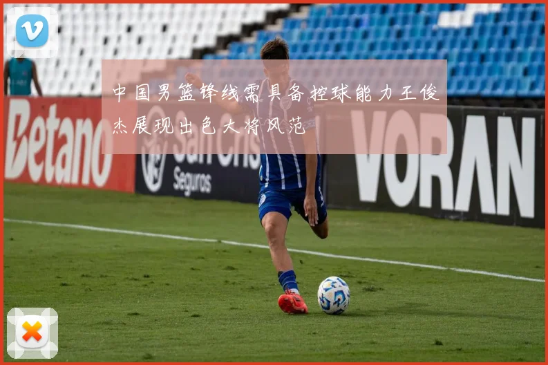 中国男篮锋线需具备控球能力王俊杰展现出色大将风范
