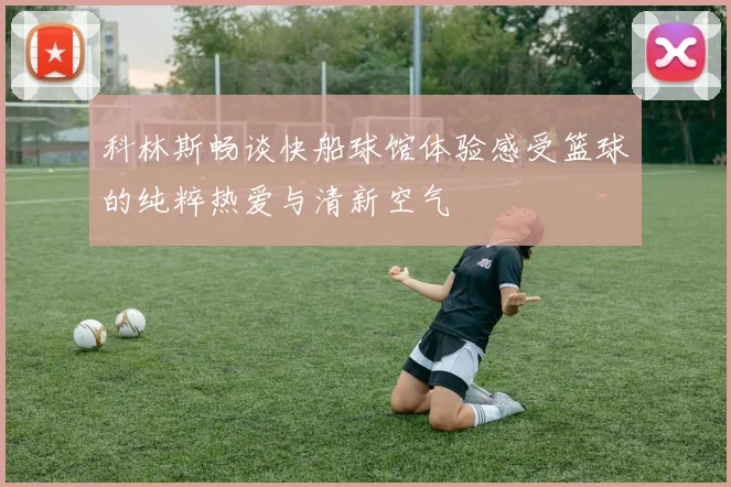 科林斯畅谈快船球馆体验感受篮球的纯粹热爱与清新空气