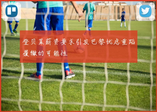 登贝莱薪资要求引发巴黎忧虑重蹈覆辙的可能性