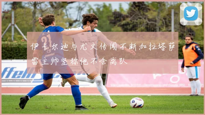 伊卡尔迪与尤文传闻不断加拉塔萨雷主帅坚称他不会离队