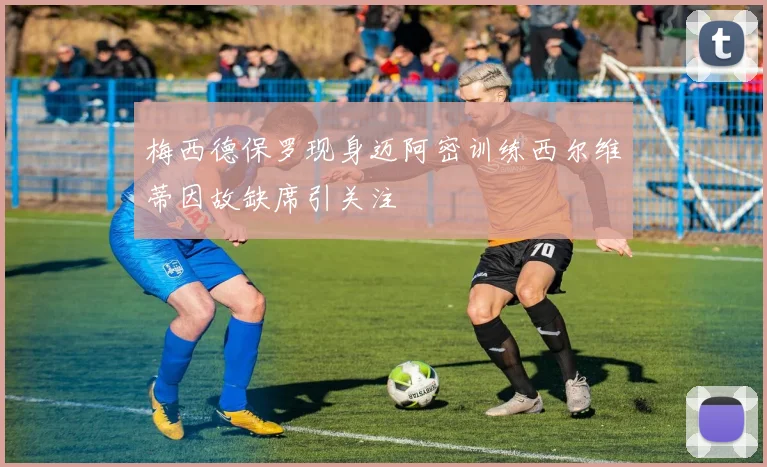 梅西德保罗现身迈阿密训练西尔维蒂因故缺席引关注