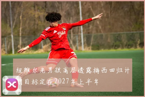 纽维尔老男孩高层透露梅西回归计划目标定在2027年上半年