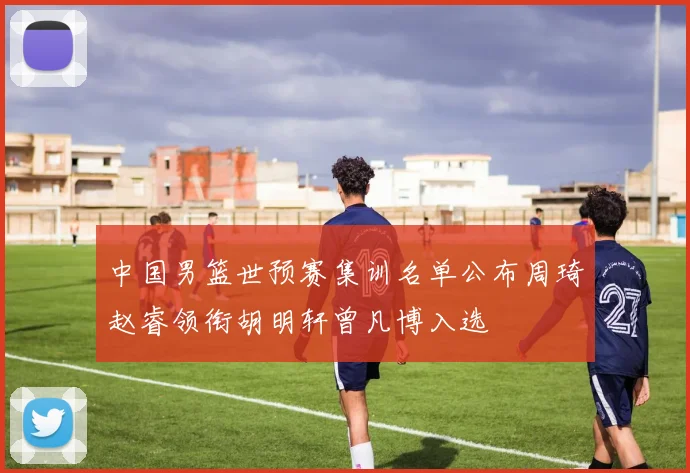 中国男篮世预赛集训名单公布周琦赵睿领衔胡明轩曾凡博入选
