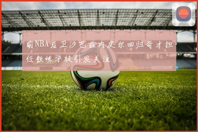 前NBA后卫沙巴兹内皮尔回归奇才担任教练学徒引发关注