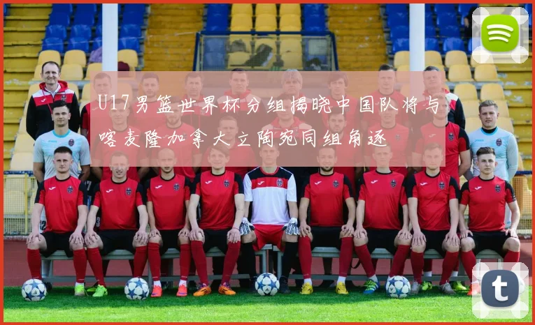 U17男篮世界杯分组揭晓中国队将与喀麦隆加拿大立陶宛同组角逐