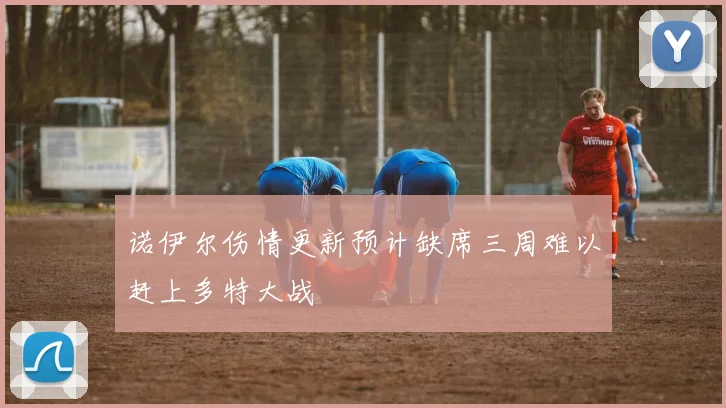 诺伊尔伤情更新预计缺席三周难以赶上多特大战