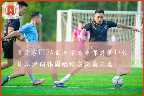 国足在FIFA亚洲排名中保持第14位日本伊朗韩国继续占据前三名