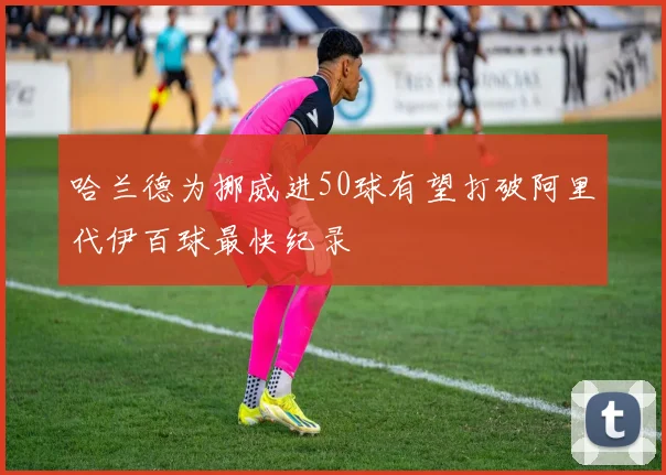 哈兰德为挪威进50球有望打破阿里代伊百球最快纪录