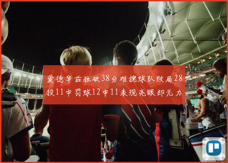 爱德华兹独砍38分难挽球队败局28投11中罚球12中11表现亮眼却无力回天