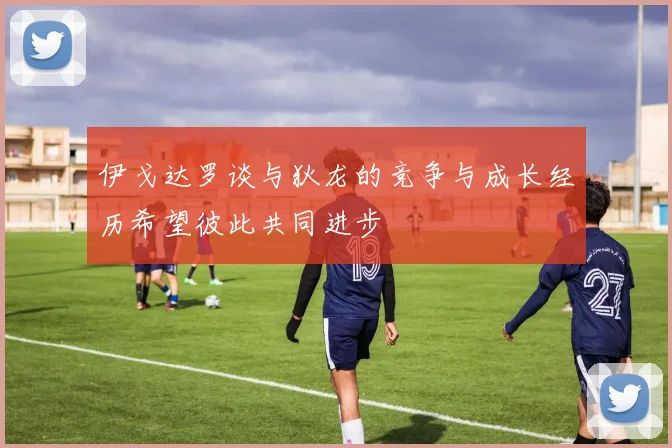 伊戈达罗谈与狄龙的竞争与成长经历希望彼此共同进步