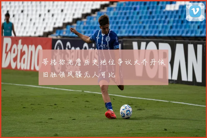 蒂格称老詹历史地位争议大乔丹依旧独领风骚无人可比